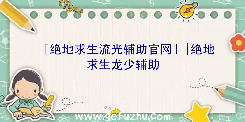 「绝地求生流光辅助官网」|绝地求生龙少辅助